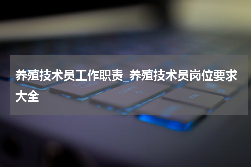 养殖技术员工作职责_养殖技术员岗位要求大全