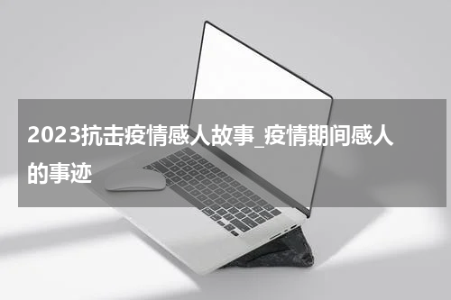 2023抗击疫情感人故事_疫情期间感人的事迹