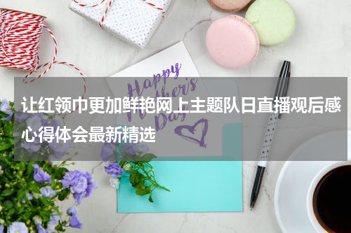 让红领巾更加鲜艳网上主题队日直播观后感心得体会最新精选