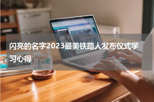 闪亮的名字2023最美铁路人发布仪式学习心得