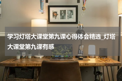 学习灯塔大课堂第九课心得体会精选_灯塔大课堂第九课有感