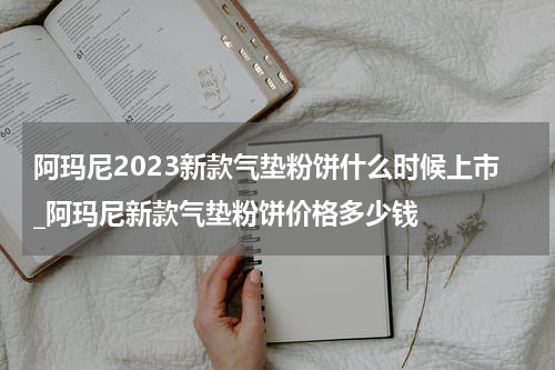 阿玛尼2023新款气垫粉饼什么时候上市_阿玛尼新款气垫粉饼价格多少钱