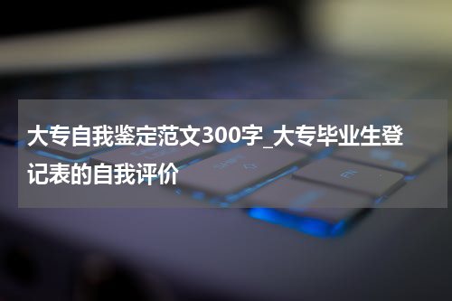 大专自我鉴定范文300字_大专毕业生登记表的自我评价