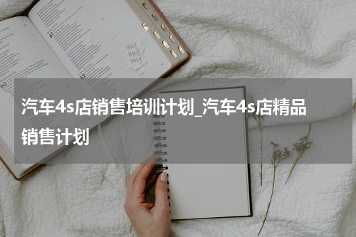 汽车4s店销售培训计划_汽车4s店精品销售计划