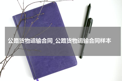 公路货物运输合同_公路货物运输合同样本