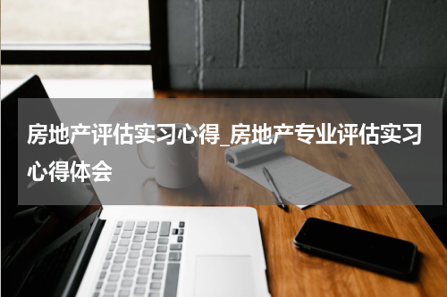 房地产评估实习心得_房地产专业评估实习心得体会
