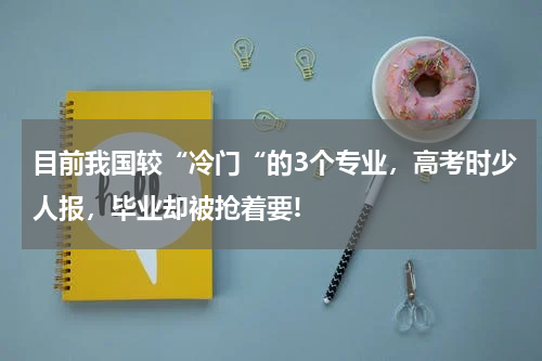 目前我国较“冷门“的3个专业，高考时少人报，毕业却被抢着要!