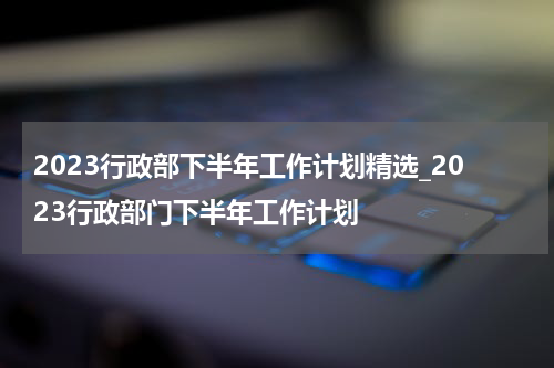 2023行政部下半年工作计划精选_2023行政部门下半年工作计划