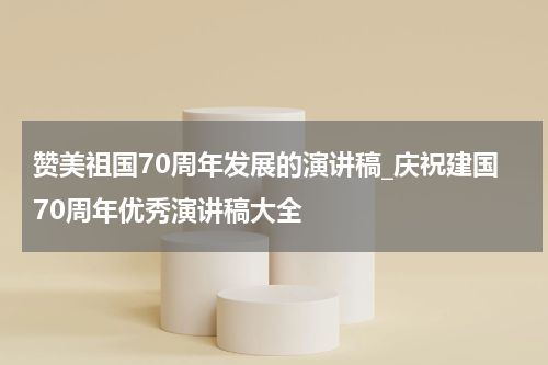 赞美祖国70周年发展的演讲稿_庆祝建国70周年优秀演讲稿大全