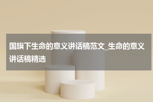 国旗下生命的意义讲话稿范文_生命的意义讲话稿精选