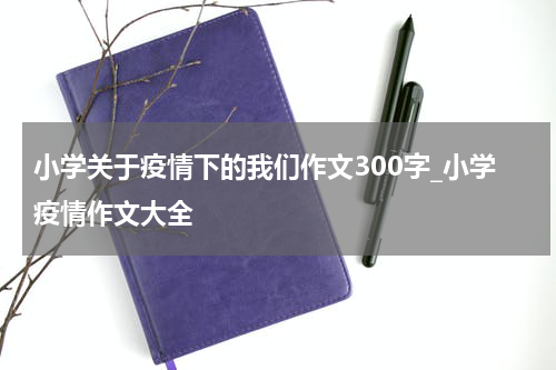 小学关于疫情下的我们作文300字_小学疫情作文大全