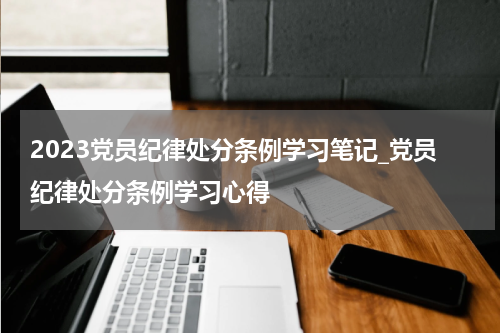 2023党员纪律处分条例学习笔记_党员纪律处分条例学习心得