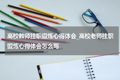 高校教师挂职锻炼心得体会_高校老师挂职锻炼心得体会怎么写