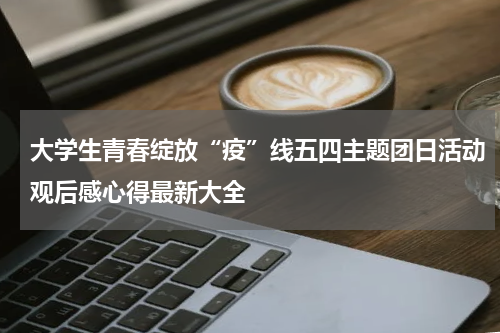 大学生青春绽放“疫”线五四主题团日活动观后感心得最新大全