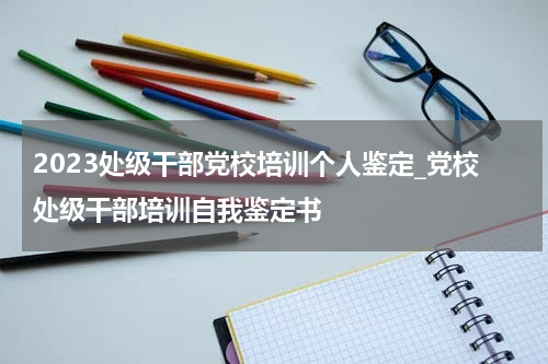2023处级干部党校培训个人鉴定_党校处级干部培训自我鉴定书