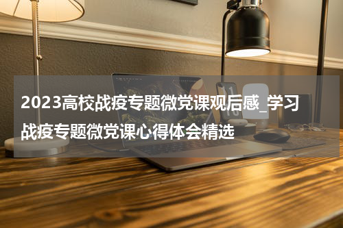 2023高校战疫专题微党课观后感_学习战疫专题微党课心得体会精选