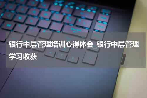 银行中层管理培训心得体会_银行中层管理学习收获