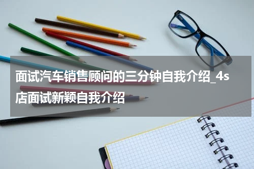 面试汽车销售顾问的三分钟自我介绍_4s店面试新颖自我介绍