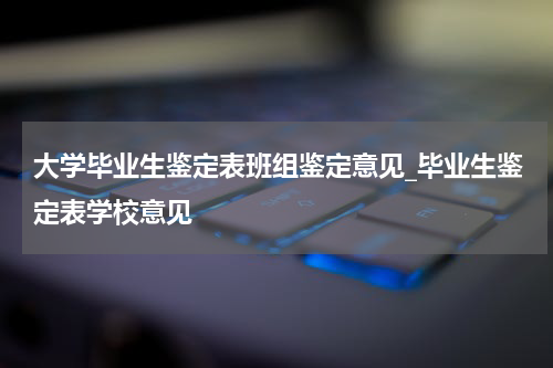 大学毕业生鉴定表班组鉴定意见_毕业生鉴定表学校意见