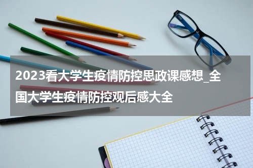 2023看大学生疫情防控思政课感想_全国大学生疫情防控观后感大全