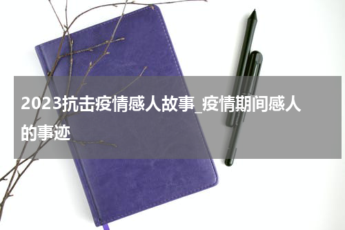 2023抗击疫情感人故事_疫情期间感人的事迹