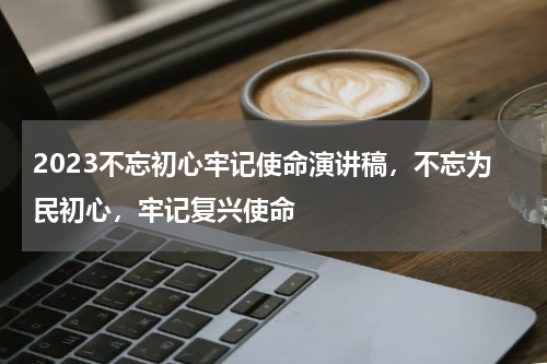 2023不忘初心牢记使命演讲稿,不忘为民初心,牢记复兴使命