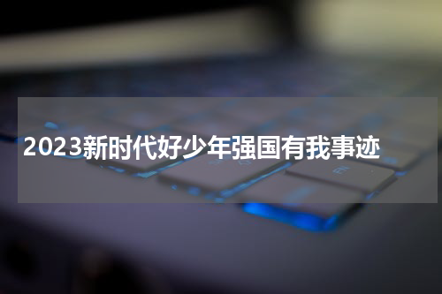 2023新时代好少年强国有我事迹