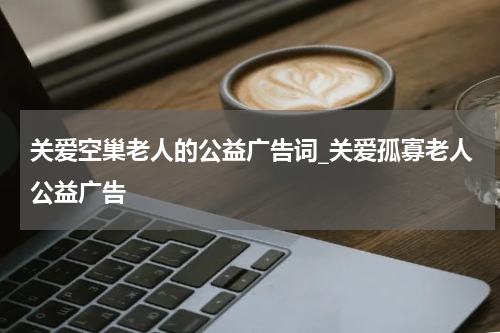 关爱空巢老人的公益广告词_关爱孤寡老人公益广告