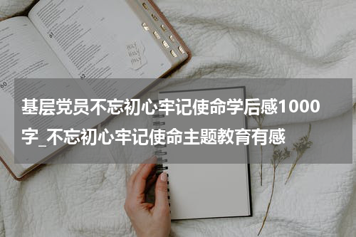 基层党员不忘初心牢记使命学后感1000字_不忘初心牢记使命主题教育有感