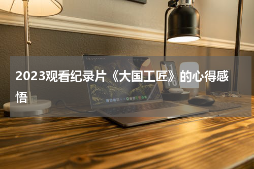 2023观看纪录片《大国工匠》的心得感悟
