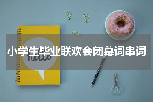 小学生毕业联欢会闭幕词串词