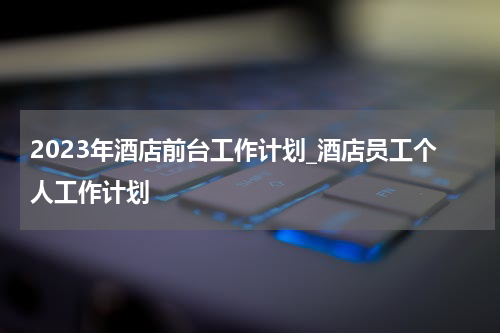 2023年酒店前台工作计划_酒店员工个人工作计划