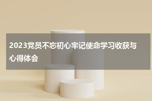 2023党员不忘初心牢记使命学习收获与心得体会