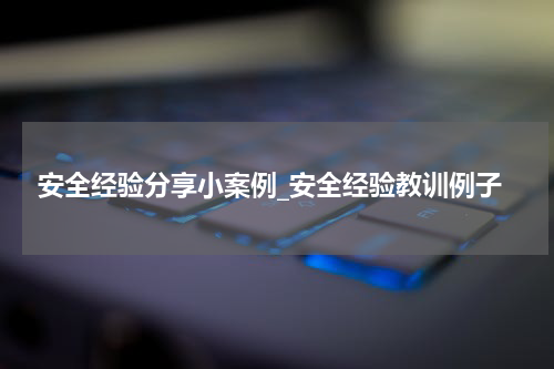 安全经验分享小案例_安全经验教训例子