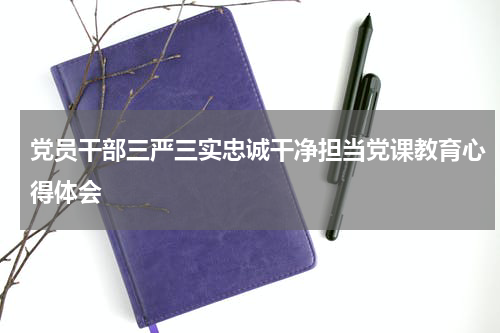 党员干部三严三实忠诚干净担当党课教育心得体会