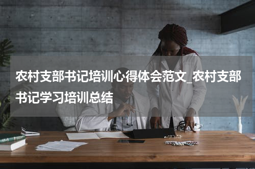 农村支部书记培训心得体会范文_农村支部书记学习培训总结