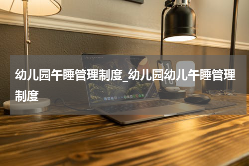 幼儿园午睡管理制度_幼儿园幼儿午睡管理制度
