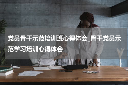 党员骨干示范培训班心得体会_骨干党员示范学习培训心得体会