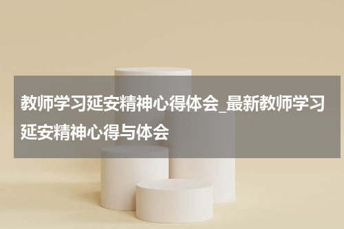 教师学习延安精神心得体会_最新教师学习延安精神心得与体会
