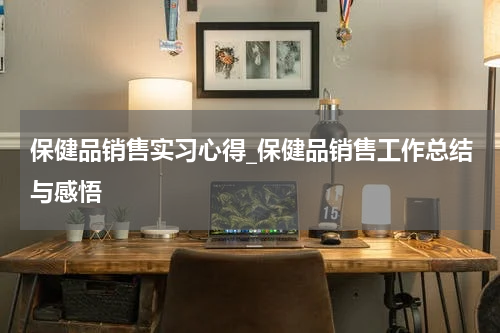 保健品销售实习心得_保健品销售工作总结与感悟
