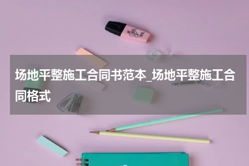 场地平整施工合同书范本_场地平整施工合同格式