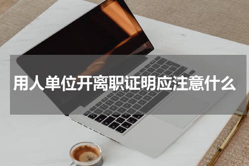 用人单位开离职证明应注意什么