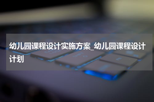 幼儿园课程设计实施方案_幼儿园课程设计计划