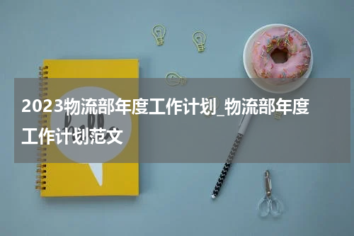 2023物流部年度工作计划_物流部年度工作计划范文
