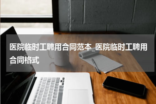 医院临时工聘用合同范本_医院临时工聘用合同格式