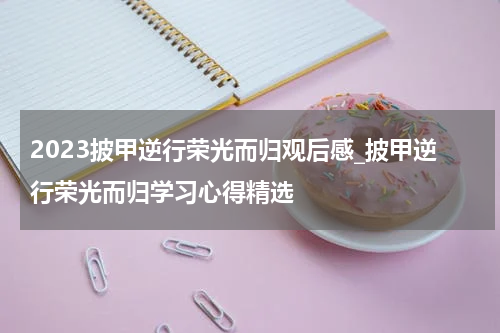 2023披甲逆行荣光而归观后感_披甲逆行荣光而归学习心得精选