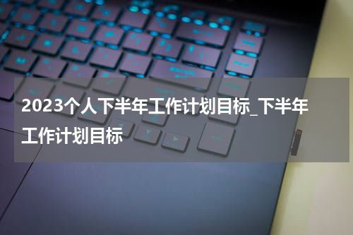 2023个人下半年工作计划目标_下半年工作计划目标