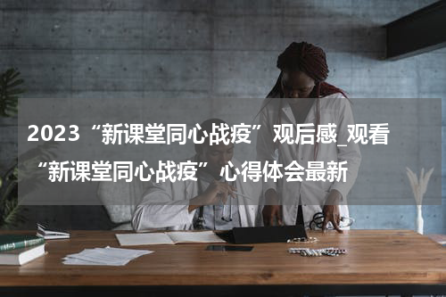 2023“新课堂同心战疫”观后感_观看“新课堂同心战疫”心得体会最新