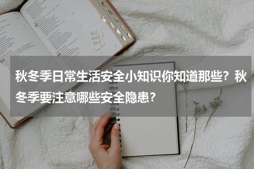 秋冬季日常生活安全小知识你知道那些？秋冬季要注意哪些安全隐患？