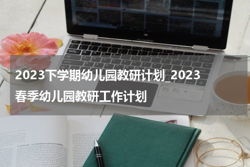 2023下学期幼儿园教研计划_2023春季幼儿园教研工作计划